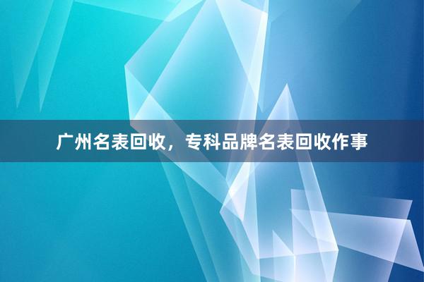 广州名表回收，专科品牌名表回收作事