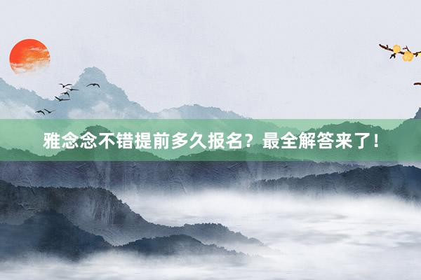 雅念念不错提前多久报名？最全解答来了！