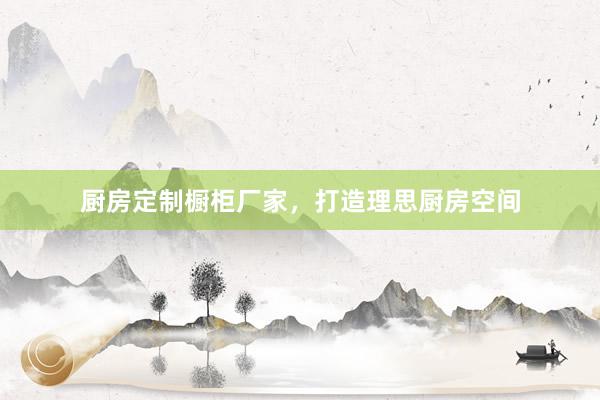 厨房定制橱柜厂家，打造理思厨房空间