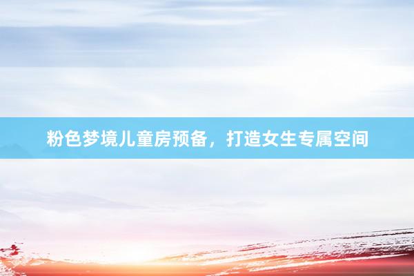 粉色梦境儿童房预备，打造女生专属空间
