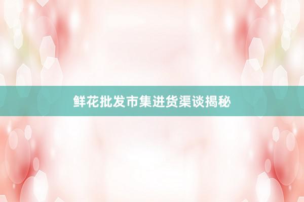 鲜花批发市集进货渠谈揭秘