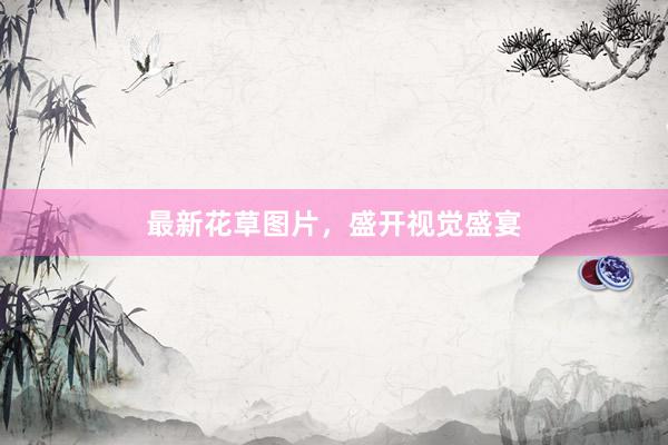 最新花草图片，盛开视觉盛宴
