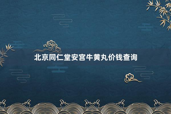 北京同仁堂安宫牛黄丸价钱查询